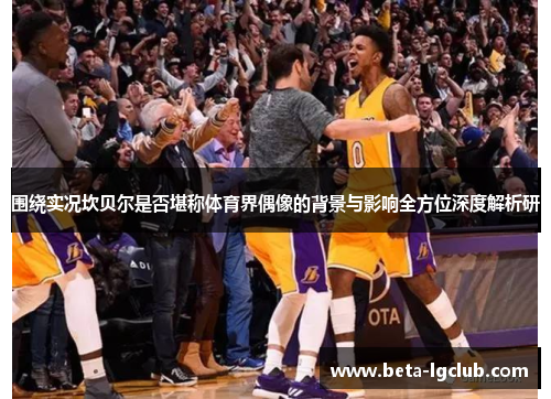 围绕实况坎贝尔是否堪称体育界偶像的背景与影响全方位深度解析研