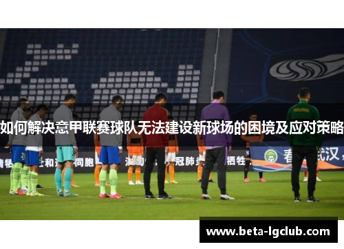 如何解决意甲联赛球队无法建设新球场的困境及应对策略