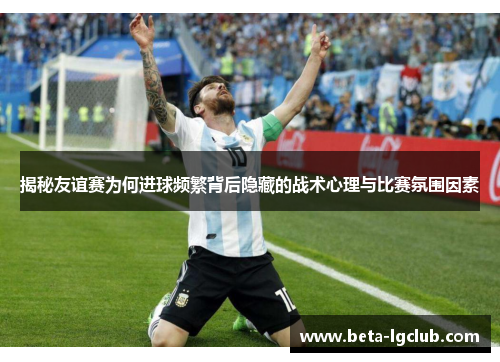 揭秘友谊赛为何进球频繁背后隐藏的战术心理与比赛氛围因素