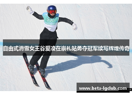 自由式滑雪女王谷爱凌在崇礼站勇夺冠军续写辉煌传奇