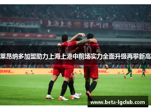 莱昂纳多加盟助力上海上港中前场实力全面升级再攀新高