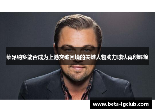 莱昂纳多能否成为上港突破困境的关键人物助力球队再创辉煌