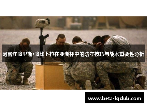 阿富汗哈里斯·哈比卜拉在亚洲杯中的防守技巧与战术重要性分析